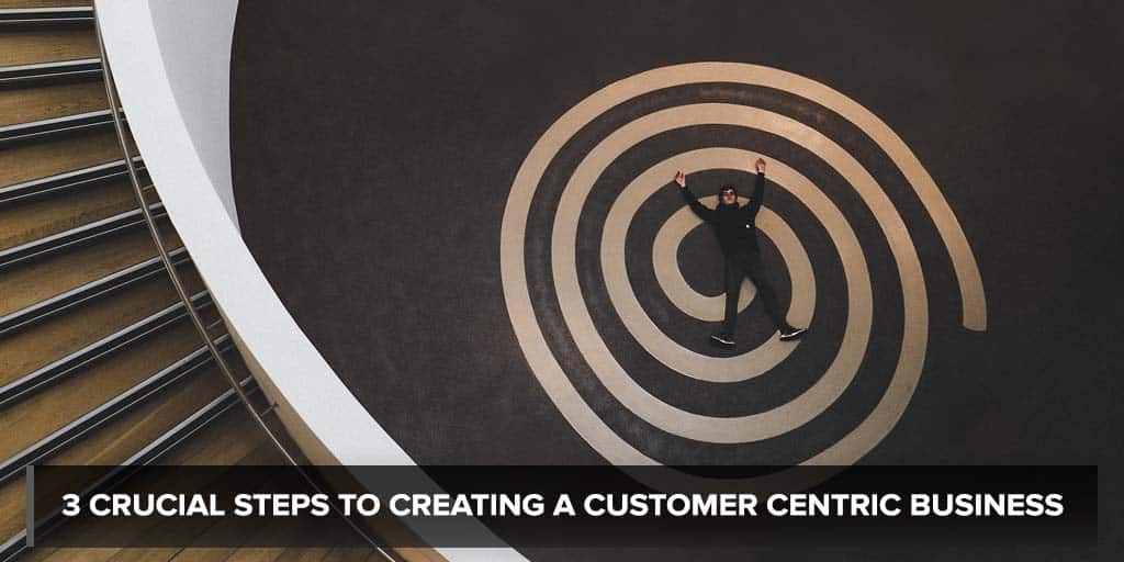 3 Crucial Steps to Creating a Customer Centric Business